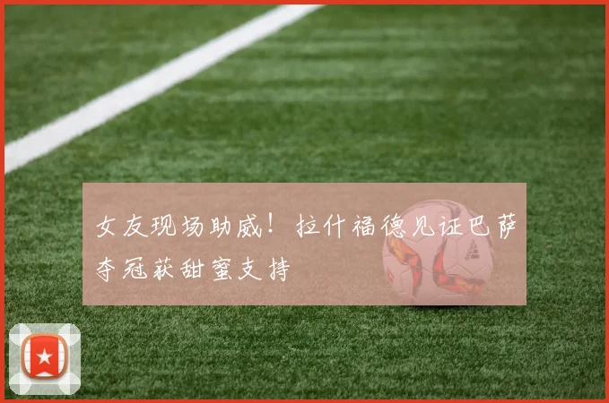女友现场助威！拉什福德见证巴萨夺冠获甜蜜支持