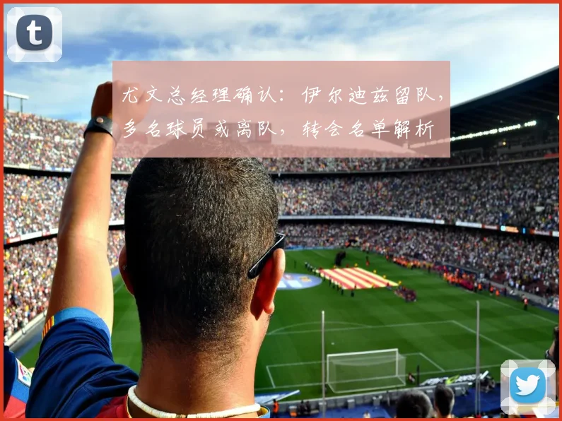 尤文总经理确认:伊尔迪兹留队,多名球员或离队,转会名单解析
