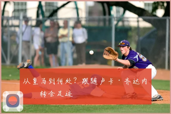 从皇马到何处?跟随卢卡·齐达内的转会足迹