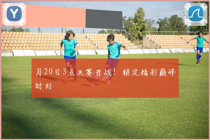 月20日3点决赛开战!锁定精彩巅峰时刻