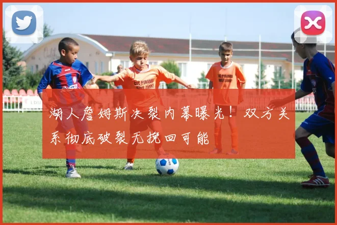 湖人詹姆斯决裂内幕曝光!双方关系彻底破裂无挽回可能