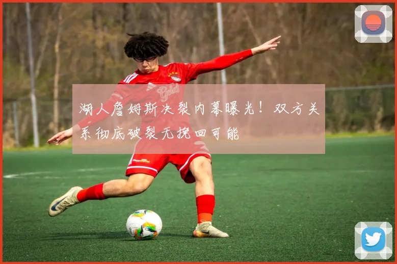 湖人詹姆斯决裂内幕曝光!双方关系彻底破裂无挽回可能