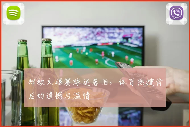 郑钦文退赛球迷落泪,体育热搜背后的遗憾与温情