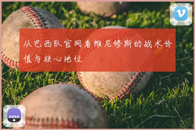 从巴西队官网看维尼修斯的战术价值与核心地位