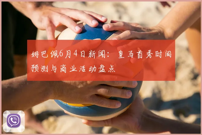姆巴佩6月4日新闻：皇马首秀时间预测与商业活动盘点