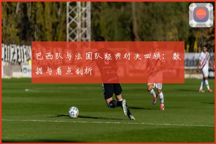 巴西队与法国队经典对决回顾：数据与看点剖析