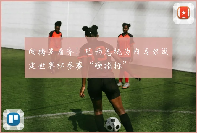 向梅罗看齐！巴西总统为内马尔设定世界杯参赛“硬指标”