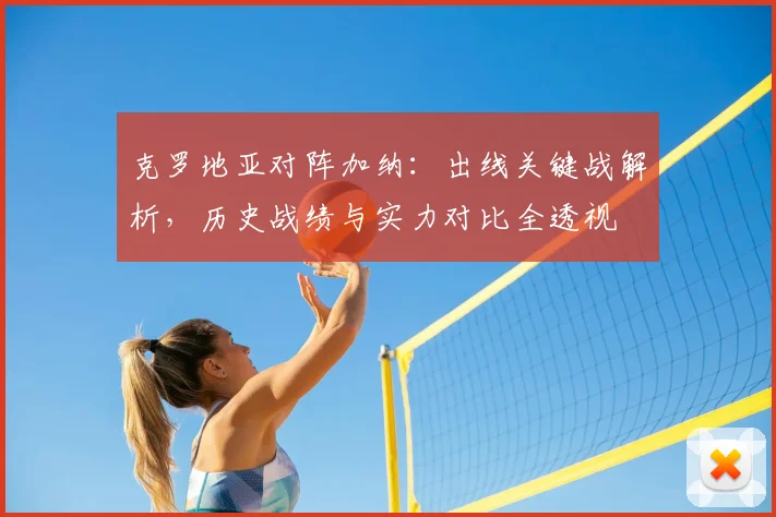 克罗地亚对阵加纳:出线关键战解析,历史战绩与实力对比全透视