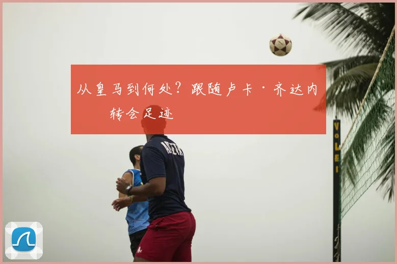 从皇马到何处?跟随卢卡·齐达内的转会足迹